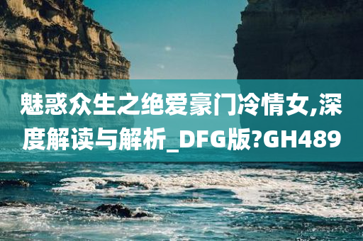 魅惑众生之绝爱豪门冷情女,深度解读与解析_DFG版?GH489