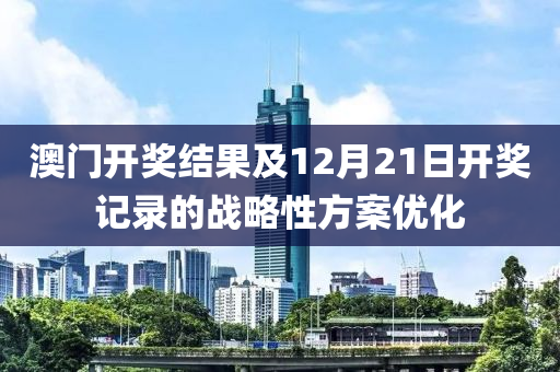 澳门开奖结果及12月21日开奖记录的战略性方案优化