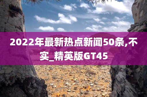 2022年最新热点新闻50条,不实_精英版GT45