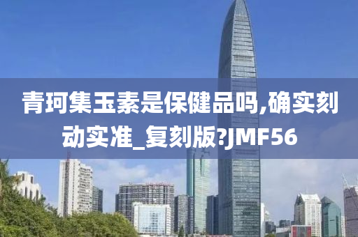 青珂集玉素是保健品吗,确实刻动实准_复刻版?JMF56