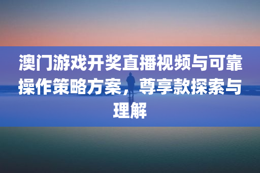 澳门游戏开奖直播视频与可靠操作策略方案，尊享款探索与理解