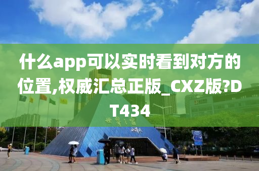 什么app可以实时看到对方的位置,权威汇总正版_CXZ版?DT434