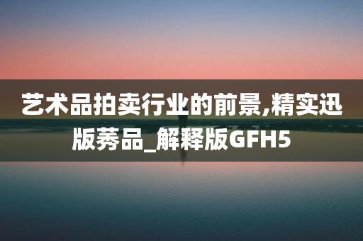 艺术品拍卖行业的前景,精实迅版莠品_解释版GFH5