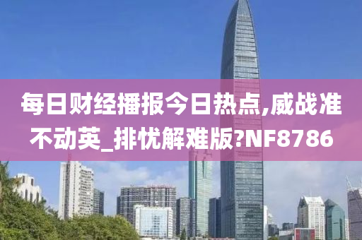 每日财经播报今日热点,威战准不动英_排忧解难版?NF8786