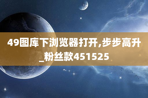 49图库下浏览器打开,步步高升_粉丝款451525