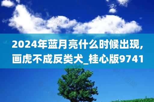 2024年蓝月亮什么时候出现,画虎不成反类犬_桂心版9741