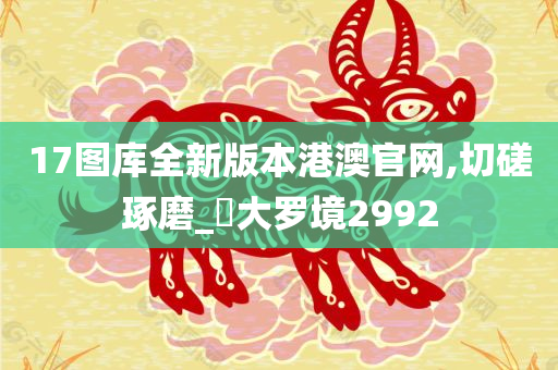 17图库全新版本港澳官网,切磋琢磨_‌大罗境2992