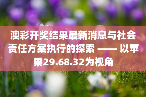 澳彩开奖结果最新消息与社会责任方案执行的探索 —— 以苹果29.68.32为视角