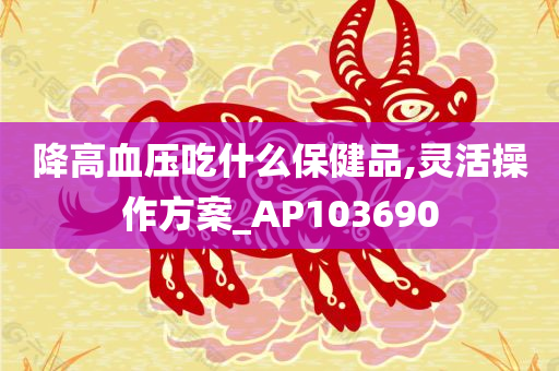 降高血压吃什么保健品,灵活操作方案_AP103690