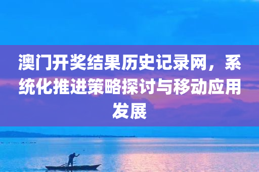 澳门开奖结果历史记录网，系统化推进策略探讨与移动应用发展