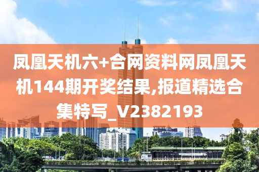 凤凰天机六+合网资料网凤凰天机144期开奖结果,报道精选合集特写_V2382193