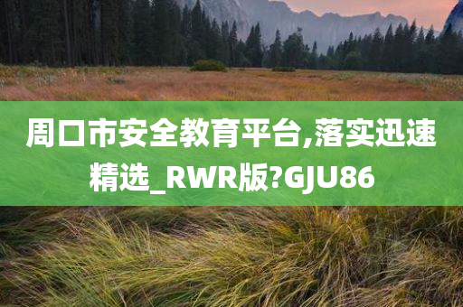 周口市安全教育平台,落实迅速精选_RWR版?GJU86