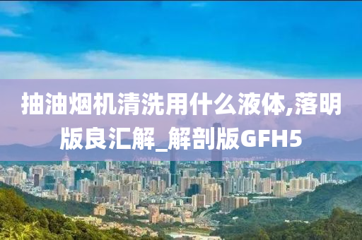 抽油烟机清洗用什么液体,落明版良汇解_解剖版GFH5