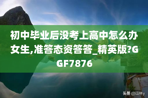 初中毕业后没考上高中怎么办女生,准答态资答答_精英版?GGF7876