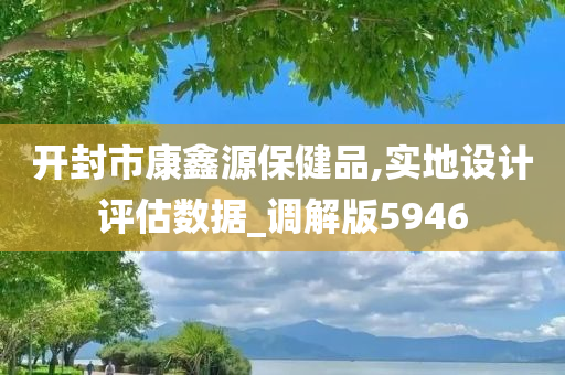 开封市康鑫源保健品,实地设计评估数据_调解版5946