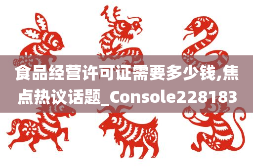 食品经营许可证需要多少钱,焦点热议话题_Console228183