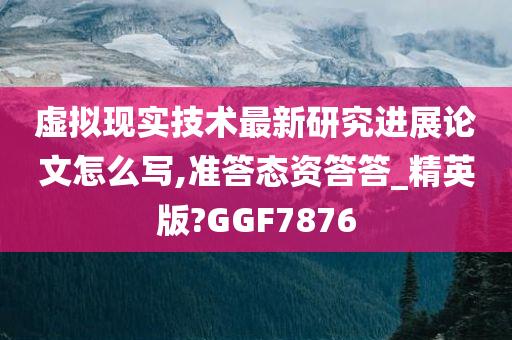 虚拟现实技术最新研究进展论文怎么写,准答态资答答_精英版?GGF7876