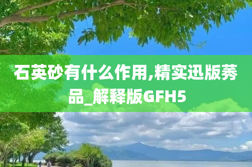 石英砂有什么作用,精实迅版莠品_解释版GFH5