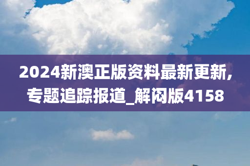 2024新澳正版资料最新更新,专题追踪报道_解闷版4158