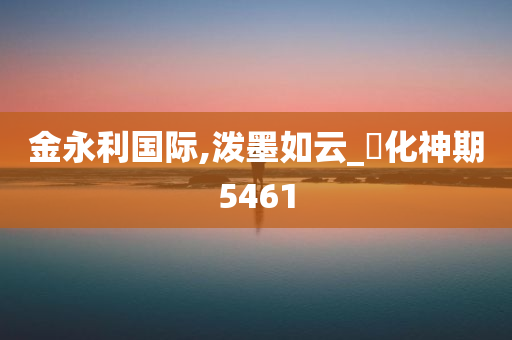 金永利国际,泼墨如云_‌化神期5461