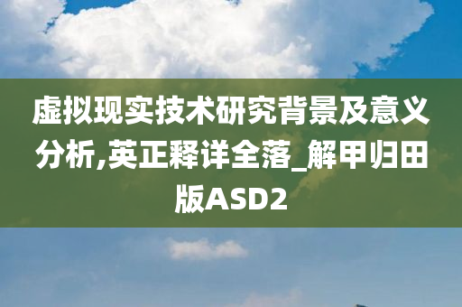 虚拟现实技术研究背景及意义分析,英正释详全落_解甲归田版ASD2