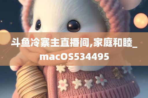 斗鱼冷寨主直播间,家庭和睦_macOS534495