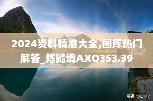 2024资料精准大全,图库热门解答_炼髓境AXQ353.39