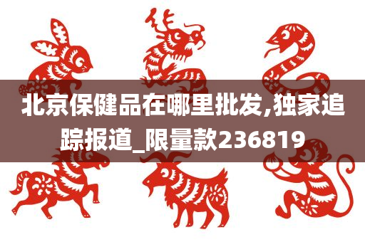 北京保健品在哪里批发,独家追踪报道_限量款236819