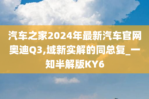 汽车之家2024年最新汽车官网奥迪Q3,域新实解的同总复_一知半解版KY6