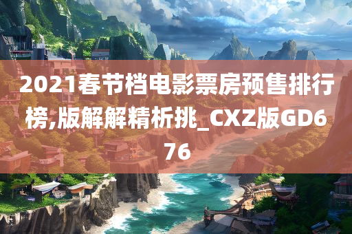 2021春节档电影票房预售排行榜,版解解精析挑_CXZ版GD676