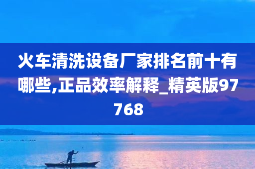 火车清洗设备厂家排名前十有哪些,正品效率解释_精英版97768