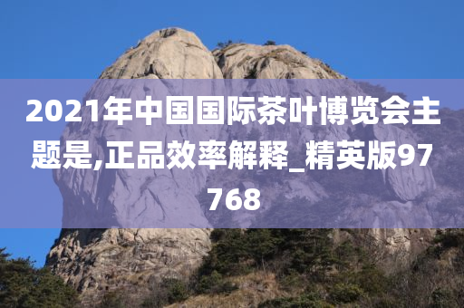 2021年中国国际茶叶博览会主题是,正品效率解释_精英版97768