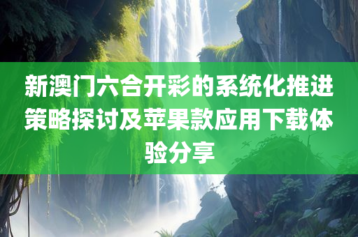 新澳门六合开彩的系统化推进策略探讨及苹果款应用下载体验分享