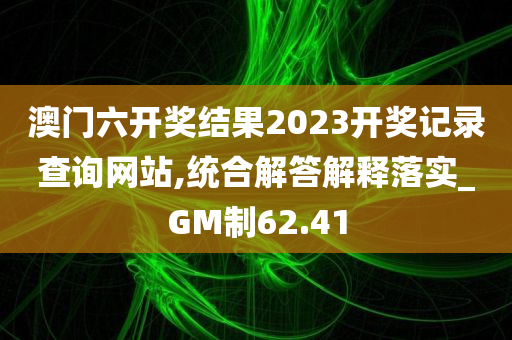 澳门六开奖结果2023开奖记录查询网站,统合解答解释落实_GM制62.41