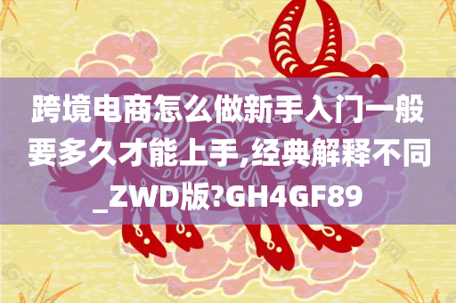 跨境电商怎么做新手入门一般要多久才能上手,经典解释不同_ZWD版?GH4GF89