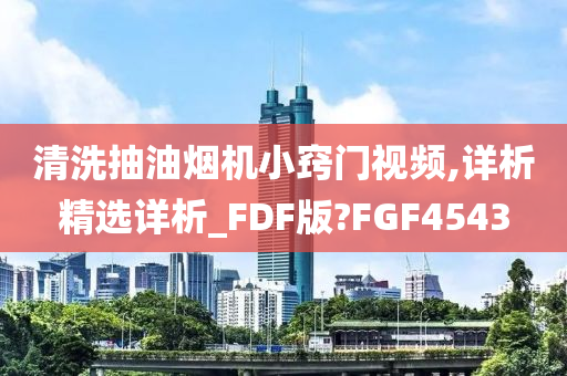 清洗抽油烟机小窍门视频,详析精选详析_FDF版?FGF4543