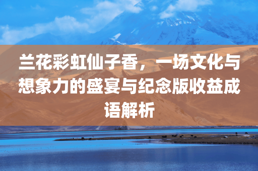 兰花彩虹仙子香，一场文化与想象力的盛宴与纪念版收益成语解析