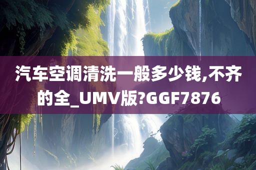 汽车空调清洗一般多少钱,不齐的全_UMV版?GGF7876