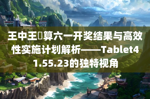 王中王鉄算六一开奖结果与高效性实施计划解析——Tablet41.55.23的独特视角