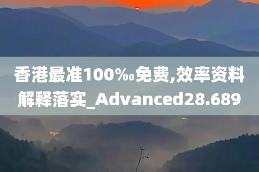 香港最准100‰免费,效率资料解释落实_Advanced28.689