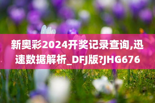 新奥彩2024开奖记录查询,迅速数据解析_DFJ版?JHG676