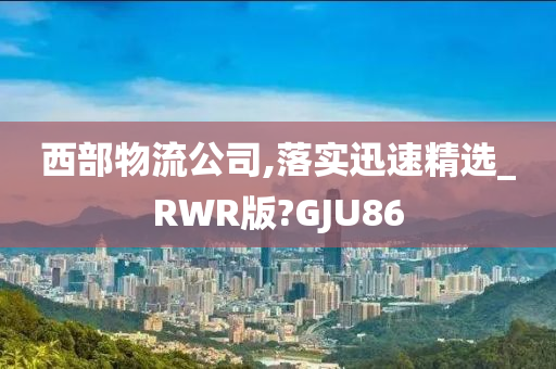 西部物流公司,落实迅速精选_RWR版?GJU86