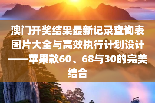 澳门开奖结果最新记录查询表图片大全与高效执行计划设计——苹果款60、68与30的完美结合