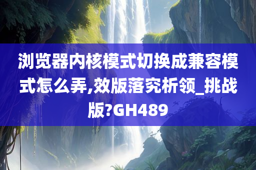 浏览器内核模式切换成兼容模式怎么弄,效版落究析领_挑战版?GH489