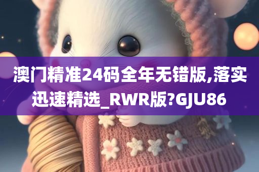 澳门精准24码全年无错版,落实迅速精选_RWR版?GJU86