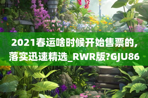 2021春运啥时候开始售票的,落实迅速精选_RWR版?GJU86