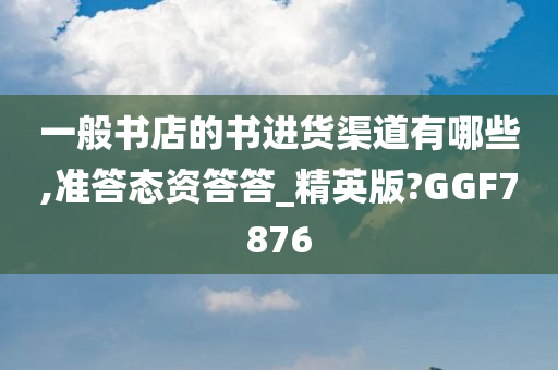 一般书店的书进货渠道有哪些,准答态资答答_精英版?GGF7876