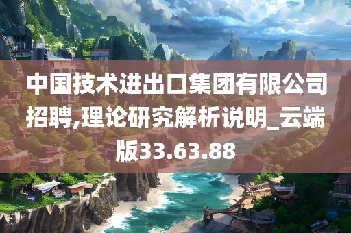 中国技术进出口集团有限公司招聘,理论研究解析说明_云端版33.63.88