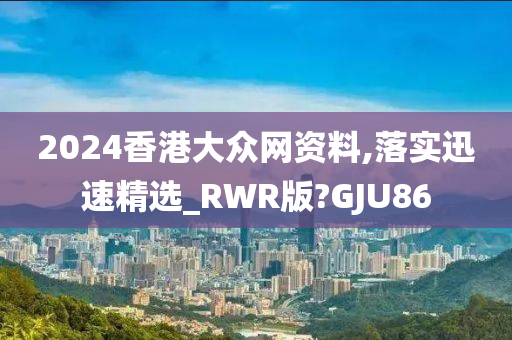 2024香港大众网资料,落实迅速精选_RWR版?GJU86