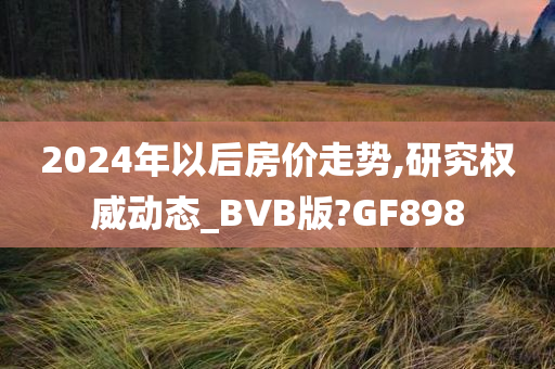 2024年以后房价走势,研究权威动态_BVB版?GF898